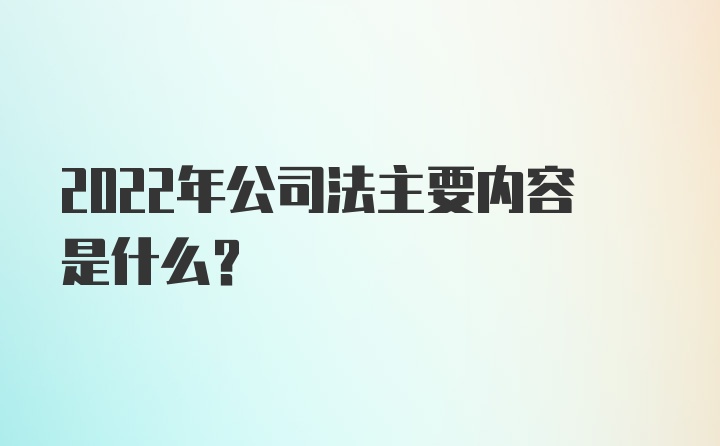 2022年公司法主要内容是什么？