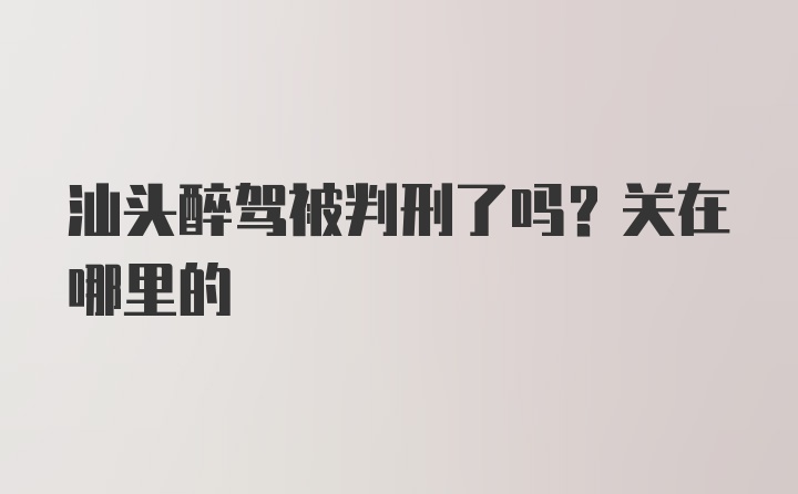 汕头醉驾被判刑了吗？关在哪里的