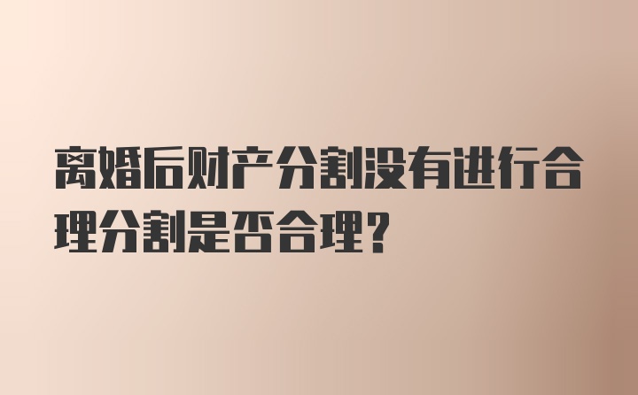 离婚后财产分割没有进行合理分割是否合理？