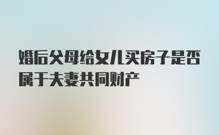 婚后父母给女儿买房子是否属于夫妻共同财产