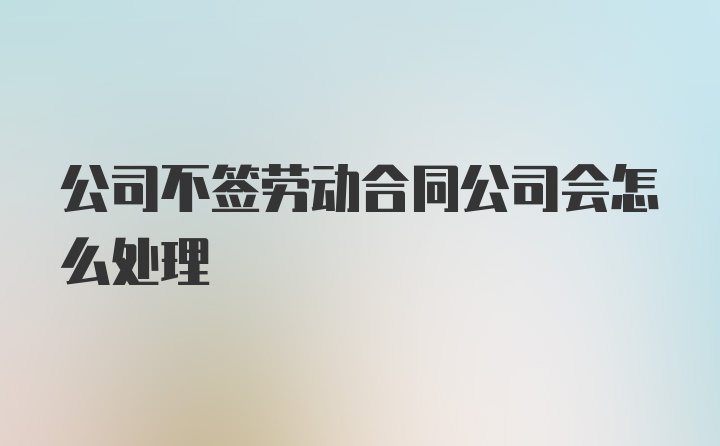 公司不签劳动合同公司会怎么处理