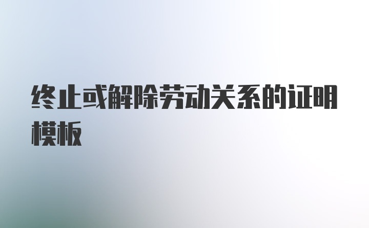 终止或解除劳动关系的证明模板