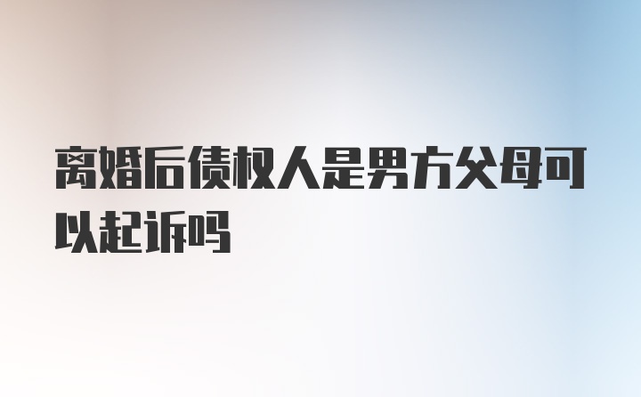 离婚后债权人是男方父母可以起诉吗