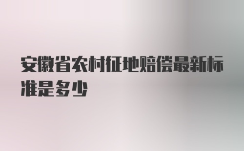 安徽省农村征地赔偿最新标准是多少