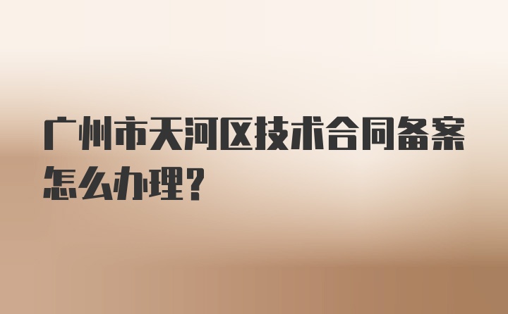 广州市天河区技术合同备案怎么办理？