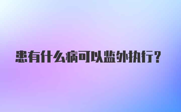 患有什么病可以监外执行？