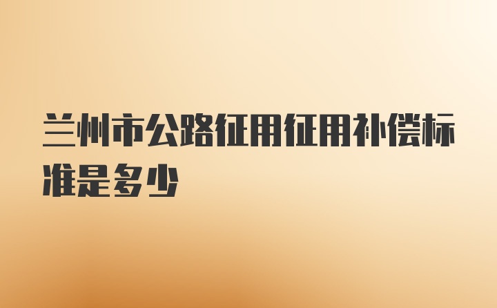 兰州市公路征用征用补偿标准是多少