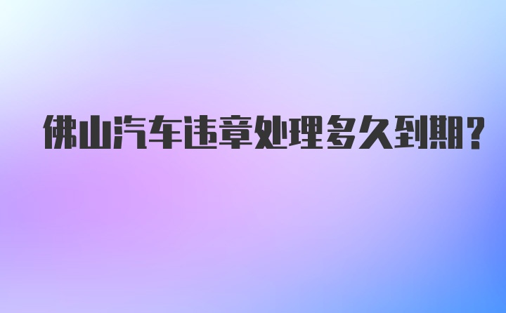 佛山汽车违章处理多久到期？