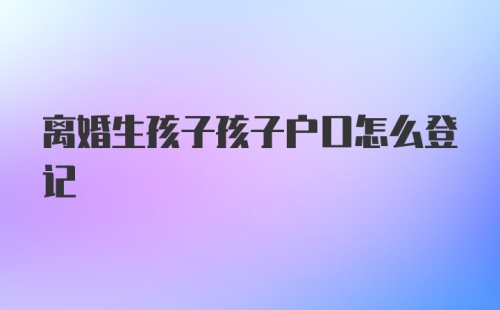 离婚生孩子孩子户口怎么登记