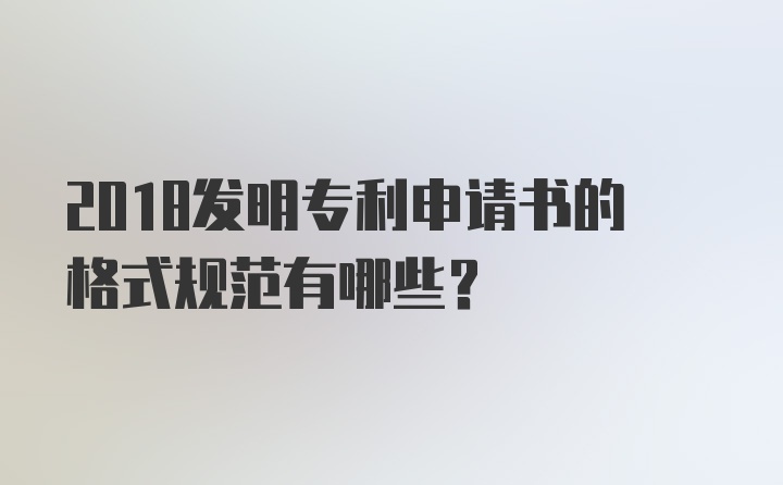 2018发明专利申请书的格式规范有哪些？