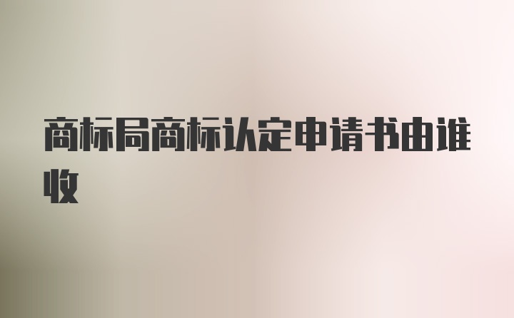 商标局商标认定申请书由谁收