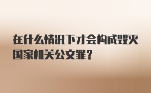 在什么情况下才会构成毁灭国家机关公文罪？