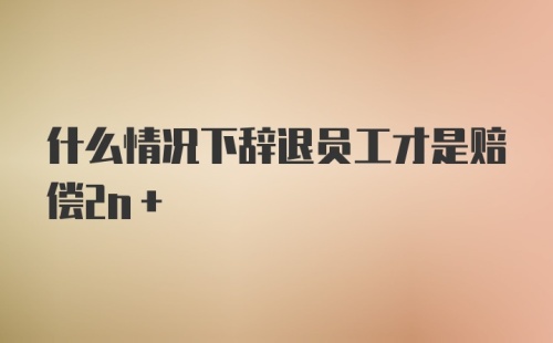 什么情况下辞退员工才是赔偿2n+