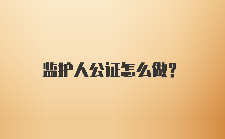 监护人公证怎么做？