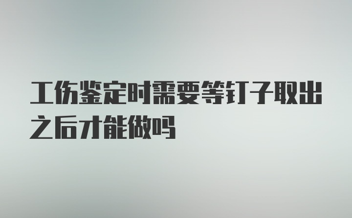 工伤鉴定时需要等钉子取出之后才能做吗