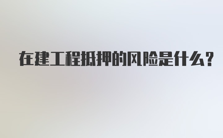 在建工程抵押的风险是什么？