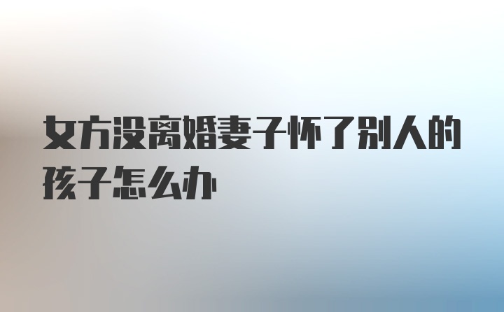 女方没离婚妻子怀了别人的孩子怎么办