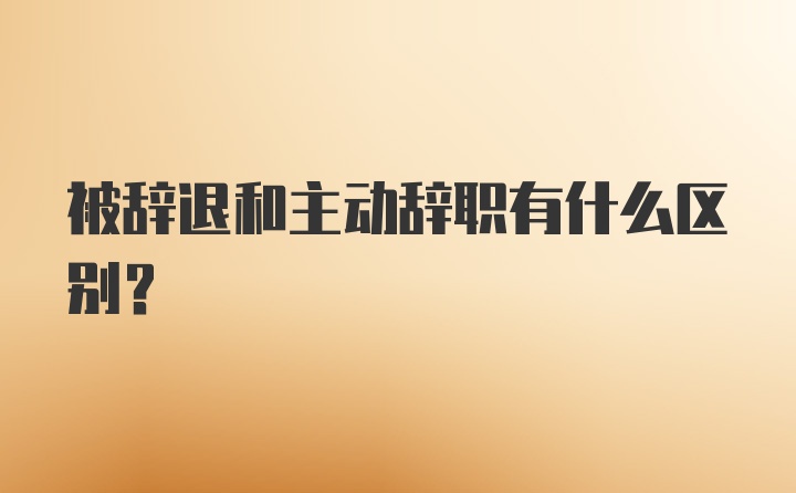 被辞退和主动辞职有什么区别？