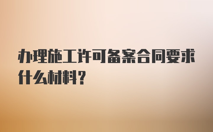 办理施工许可备案合同要求什么材料？