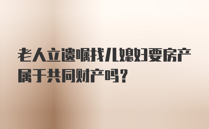 老人立遗嘱找儿媳妇要房产属于共同财产吗？