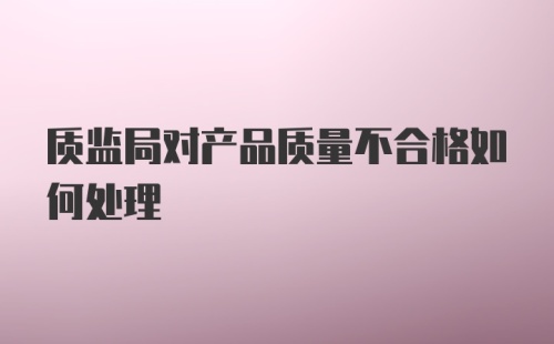 质监局对产品质量不合格如何处理