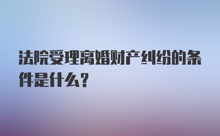 法院受理离婚财产纠纷的条件是什么？