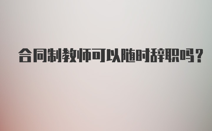 合同制教师可以随时辞职吗?