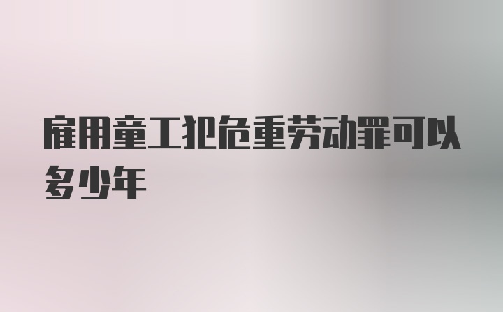 雇用童工犯危重劳动罪可以多少年