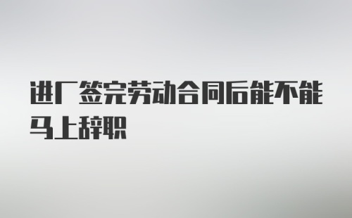 进厂签完劳动合同后能不能马上辞职