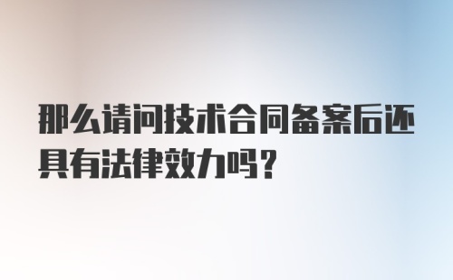 那么请问技术合同备案后还具有法律效力吗？