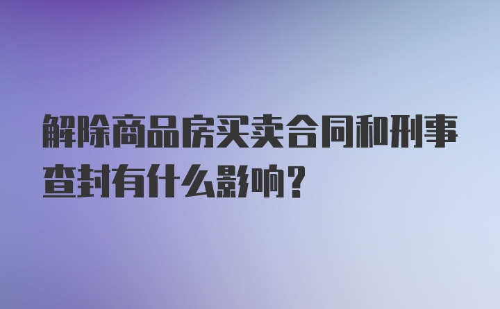 解除商品房买卖合同和刑事查封有什么影响?