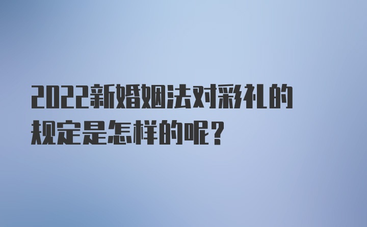 2022新婚姻法对彩礼的规定是怎样的呢？