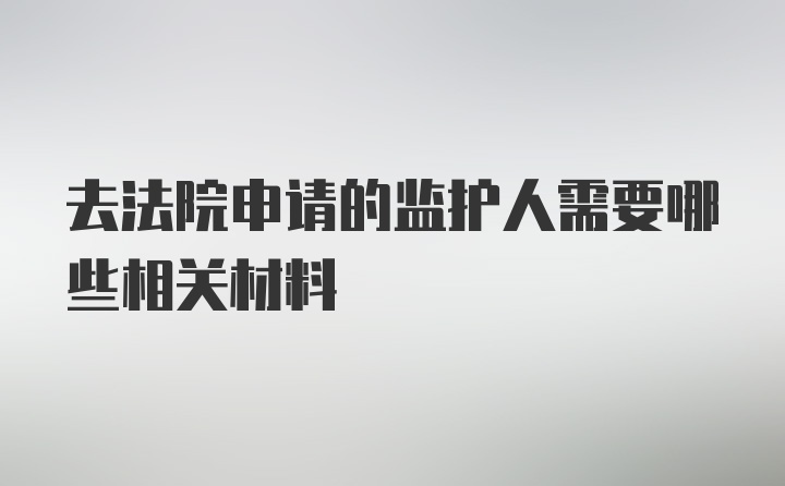 去法院申请的监护人需要哪些相关材料