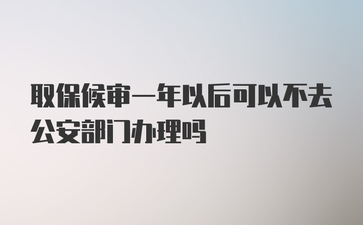 取保候审一年以后可以不去公安部门办理吗