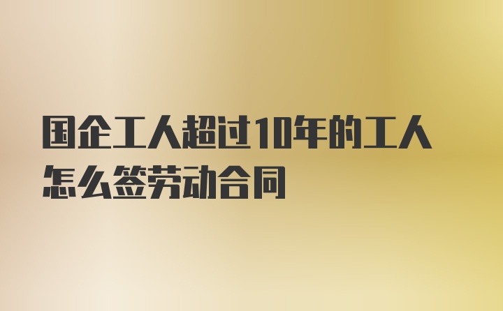 国企工人超过10年的工人怎么签劳动合同