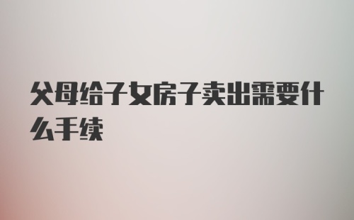 父母给子女房子卖出需要什么手续