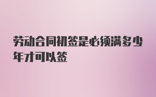 劳动合同初签是必须满多少年才可以签