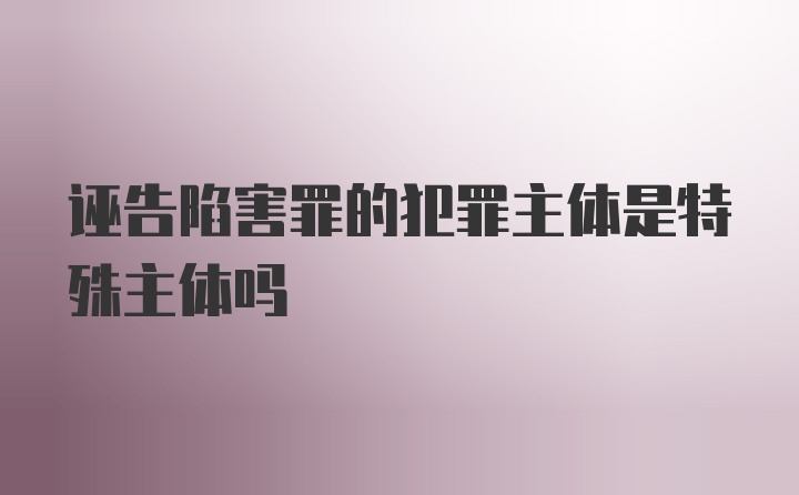 诬告陷害罪的犯罪主体是特殊主体吗