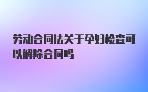 劳动合同法关于孕妇检查可以解除合同吗