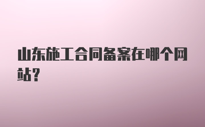 山东施工合同备案在哪个网站？