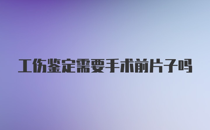 工伤鉴定需要手术前片子吗