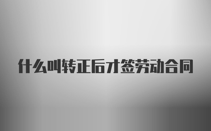 什么叫转正后才签劳动合同