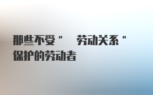 那些不受" 劳动关系" 保护的劳动者