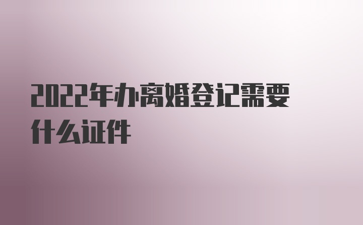 2022年办离婚登记需要什么证件