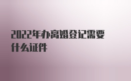 2022年办离婚登记需要什么证件