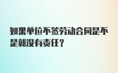 如果单位不签劳动合同是不是就没有责任？