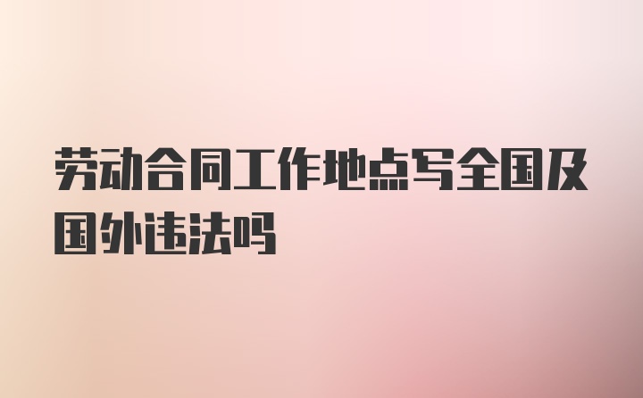 劳动合同工作地点写全国及国外违法吗