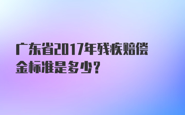 广东省2017年残疾赔偿金标准是多少？