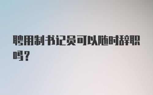 聘用制书记员可以随时辞职吗？