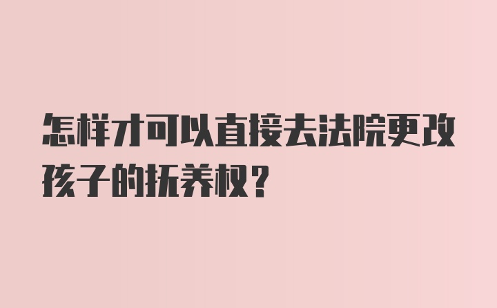 怎样才可以直接去法院更改孩子的抚养权？